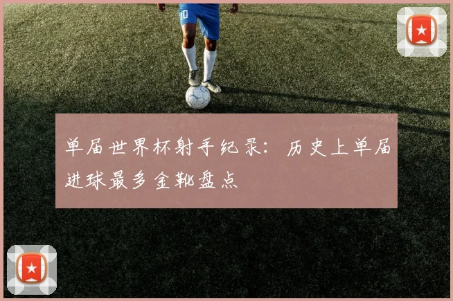 单届世界杯射手纪录：历史上单届进球最多金靴盘点