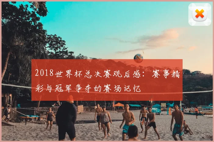 2018世界杯总决赛观后感:赛事精彩与冠军争夺的赛场记忆