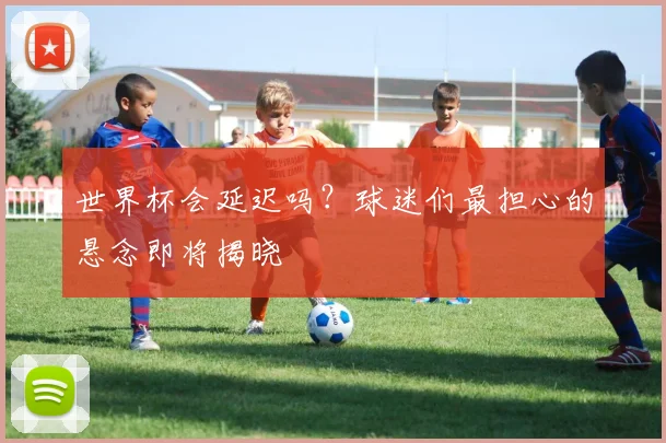世界杯会延迟吗？球迷们最担心的悬念即将揭晓