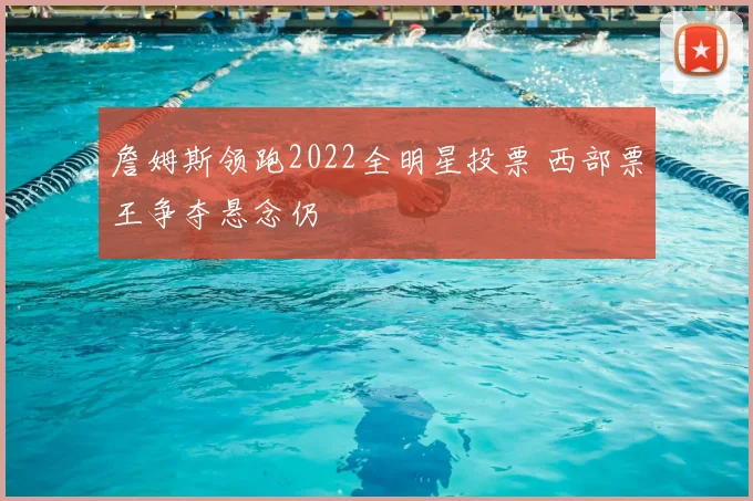 詹姆斯领跑2022全明星投票 西部票王争夺悬念仍