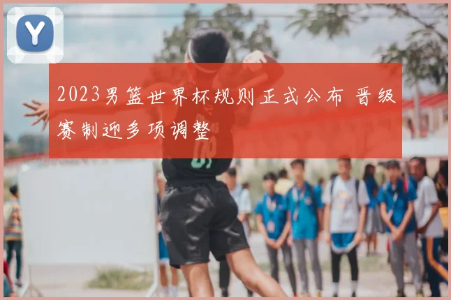 2023男篮世界杯规则正式公布 晋级赛制迎多项调整