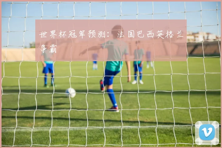 世界杯冠军预测：法国巴西英格兰争霸