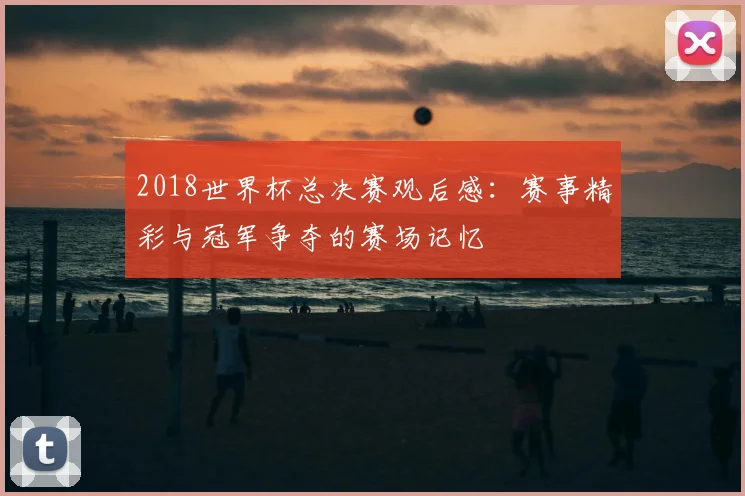 2018世界杯总决赛观后感:赛事精彩与冠军争夺的赛场记忆